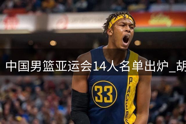 中国男篮亚运会14人名单出炉 胡金秋领衔杨瀚森落选