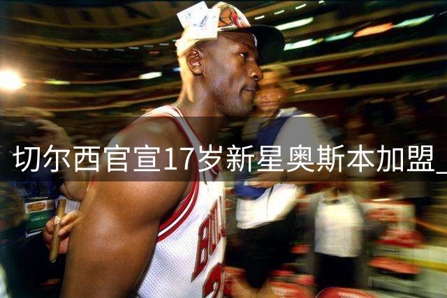 切尔西官宣17岁新星奥斯本加盟 合约签至2030年