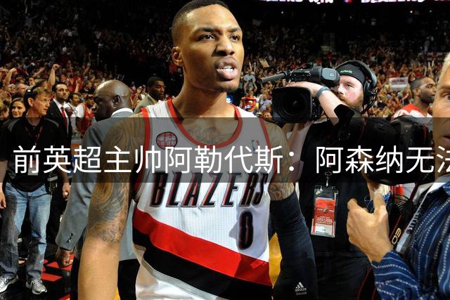 前英超主帅阿勒代斯：阿森纳无法卫冕英超，仍旧很担心曼联