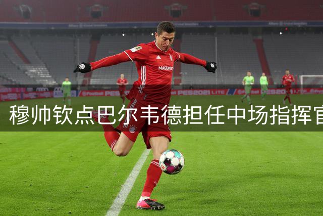 穆帅钦点巴尔韦德担任中场指挥官，期待其展现领袖风范